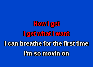 Now I get

I get what I want
I can breathe for the first time

Pm so movin on