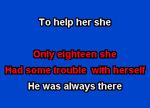 To help her she

Only eighteen she
Had some trouble with herself

He was always there