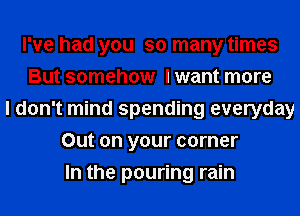 I've had you so many times
But somehow I want more
I don't mind spending everyday
Out on your corner
In the pouring rain