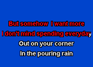 But somehow I want more

I don't mind spending everyday

Out on your corner
In the pouring rain