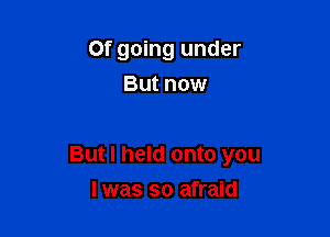 Of going under
But now

But I held onto you

I was so afraid