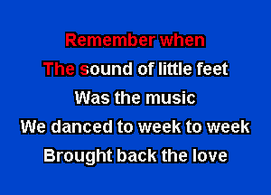 Remember when
The sound of little feet

Was the music
We danced to week to week
Brought back the love
