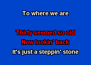To where we are

Thirty seemed so old
Now lookin' back

It's just a steppin' stone