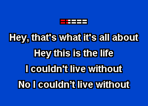 Hey, that's what it's all about

Hey this is the life
I couldn't live without
No I couldnt live without