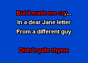 But it made me cry...
In a dear Jane letter

From a different guy

Didn't quite rhyme