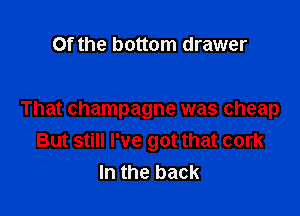 Of the bottom drawer

That champagne was cheap
But still I've got that cork
In the back