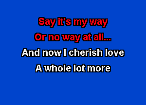 Say it's my way

Or no way at all...
And nowl cherish love
A whole lot more