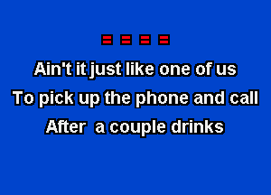 Ain't itjust like one of us

To pick up the phone and call
After a couple drinks