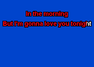 In the morning
But I'm gonna love you tonight