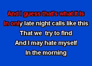 And I guess that's what it is
In only late night calls like this
That we try to find
And I may hate myself
In the morning