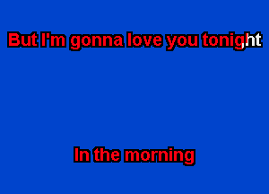 But I'm gonna love you tonight

In the morning