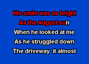 His smile was as bright
As the August sun
When he looked at me
As he struggled down

The driveway it almost l
