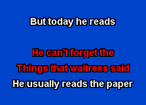 But today he reads

He can,t forget the
Things that waitress said
He usually reads the paper