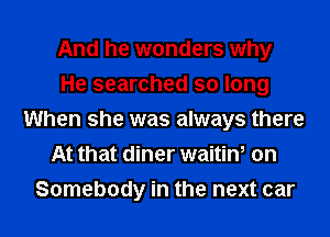 And he wonders why
He searched so long
When she was always there
At that diner waitin, on
Somebody in the next car