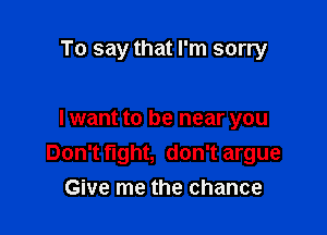 To say that I'm sorry

I want to be near you
Don't tight, don't argue
Give me the chance
