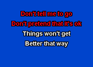 Don't tell me to go
Don't pretend that it's ok

Things won't get
Better that way