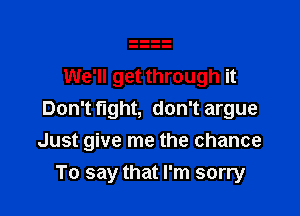 We'll get through it
Don'tflght, don't argue

Just give me the chance

To say that I'm sorry