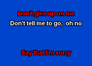 Don't give up on me
Don't tell me to go, oh no

Say that I'm sorry