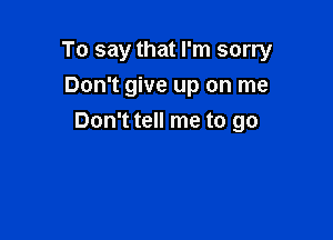 To say that I'm sorry
Don't give up on me

Don't tell me to go