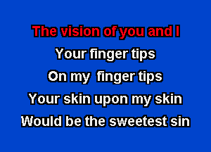 The vision of you and I
Your nger ps

On my finger tips
Your skin upon my skin
Would be the sweetest sin
