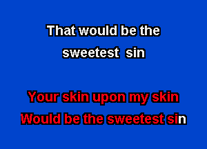 That would be the
sweetest sin

Your skin upon my skin
Would be the sweetest sin