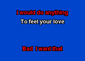 lwould do anything

To feel your love

Bad Iwant that