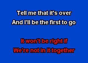 Tell me that it's over
And P be the first to go

It wont be right if
were not in it together