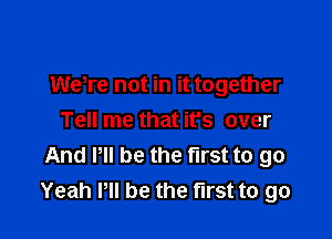 Wetre not in it together

Tell me that it's over
And Pll be the first to go
Yeah Pll be the first to go