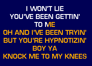 I WON'T LIE
YOU'VE BEEN GETI'IM
TO ME
0H AND I'VE BEEN TRYIN'
BUT YOU'RE HYPNOTIZIN'
BOY YA
KNOCK ME TO MY KNEES