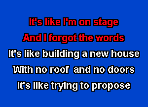 It's like I'm on stage
And I forgot the words
It's like building a new house
With no roof and n0 doors
It's like trying to propose