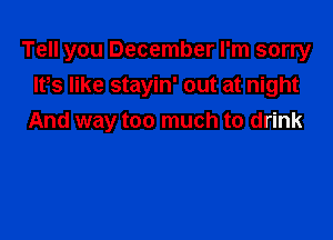 Tell you December I'm sorry
lt,s like stayin' out at night

And way too much to drink