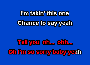 I'm takin' this one

Chance to say yeah

Tell you oh... ohh...
Oh Pm so sorry baby yeah