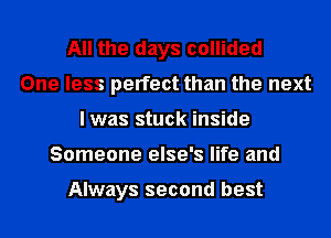 All the days collided
One less perfect than the next
I was stuck inside
Someone else's life and

Always second best