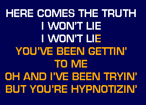 HERE COMES THE TRUTH
I WON'T LIE
I WON'T LIE
YOU'VE BEEN GETI'IM
TO ME
0H AND I'VE BEEN TRYIN'
BUT YOU'RE HYPNOTIZIN'