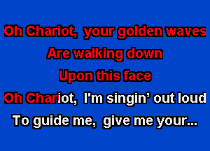 0h Chariot, your golden waves
Are walking down
Upon this face
on Chariot, I'm singin, out loud
To guide me, give me your...