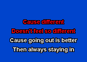Cause different
Doesn't feel so different

Cause going out is better

Then always staying in