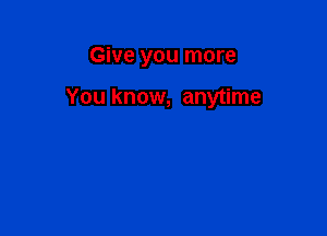 Give you more

You know, anytime