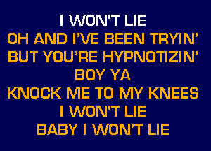 I WON'T LIE
0H AND I'VE BEEN TRYIN'
BUT YOU'RE HYPNOTIZIN'
BOY YA
KNOCK ME TO MY KNEES
I WON'T LIE
BABY I WON'T LIE