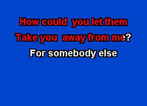 How could you let them

Take you away from me?

For somebody else