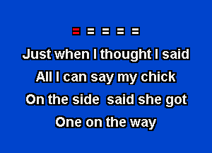 Just when I thought I said

All I can say my chick
On the side said she got
One on the way