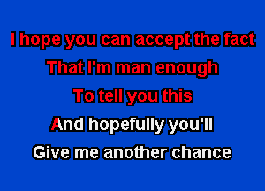 I hope you can accept the fact

That I'm man enough
To tell you this
And hopefully you'll
Give me another chance