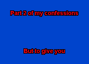 Part 2 of my confessions

But to give you