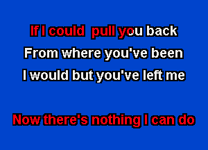 Ifl could pull you back
From where you've been

I would but you've left me

Now there's nothing I can do