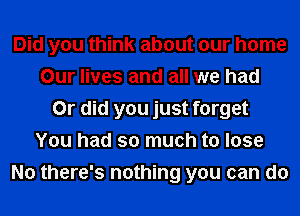 Did you think about our home
Our lives and all we had
Or did you just forget
You had so much to lose
No there's nothing you can do