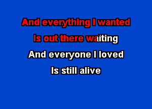 And everything I wanted

ls out there waiting

And everyone I loved

Is still alive