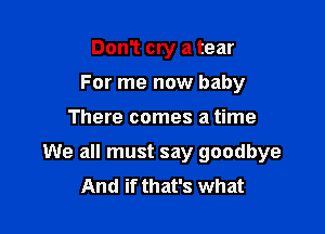 DonT cry a tear
For me now baby

There comes a time

We all must say goodbye
And if that's what