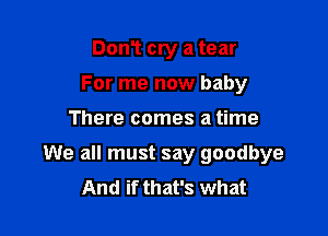 DonT cry a tear
For me now baby

There comes a time

We all must say goodbye
And if that's what