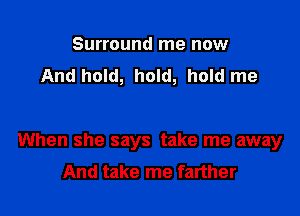 Surround me now
And hold, hold, hold me

When she says take me away
And take me farther