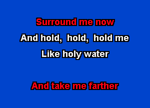 Surround me now
And hold, hold, hold me

Like holy water

And take me farther