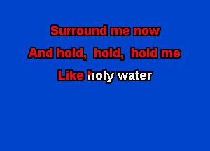 Surround me now
And hold, hold, hold me

Like holy water